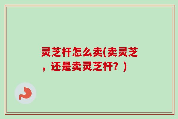 灵芝杆怎么卖(卖灵芝,还是卖灵芝杆?) 灵芝杆怎么卖(卖灵芝,还是卖灵芝杆?)
