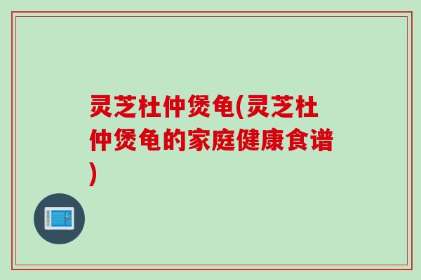 灵芝杜仲煲龟(灵芝杜仲煲龟的家庭健康食谱)