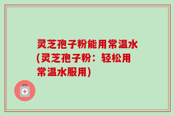 灵芝孢子粉能用常温水(灵芝孢子粉：轻松用常温水服用)
