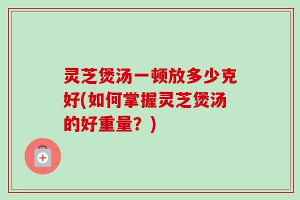 灵芝煲汤一顿放多少克好(如何掌握灵芝煲汤的好重量？)