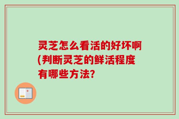 灵芝怎么看活的好坏啊(判断灵芝的鲜活程度有哪些方法？