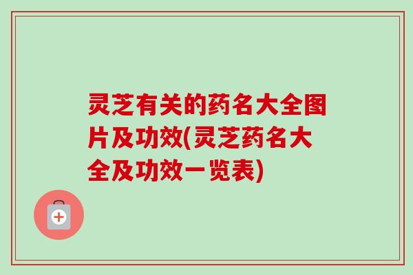 灵芝有关的药名大全图片及功效(灵芝药名大全及功效一览表)