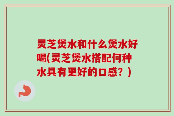 灵芝煲水和什么煲水好喝(灵芝煲水搭配何种水具有更好的口感？)