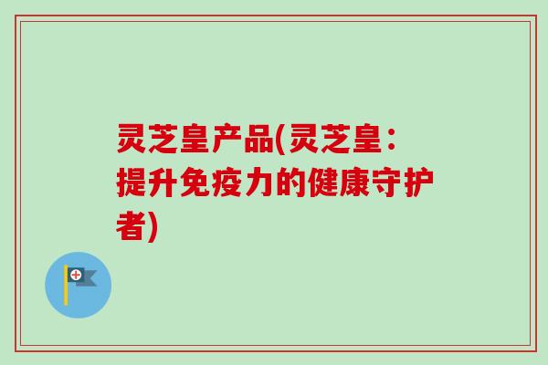 灵芝皇产品(灵芝皇：提升免疫力的健康守护者)