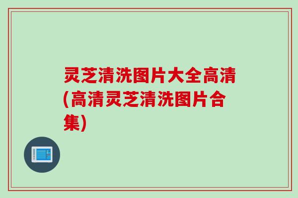 灵芝清洗图片大全高清(高清灵芝清洗图片合集)