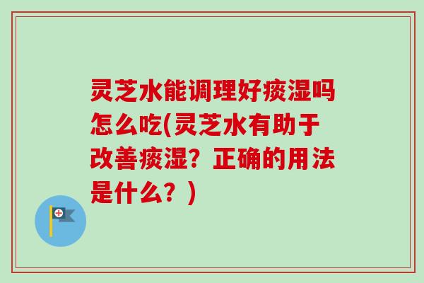 灵芝水能调理好痰湿吗怎么吃(灵芝水有助于改善痰湿？正确的用法是什么？)
