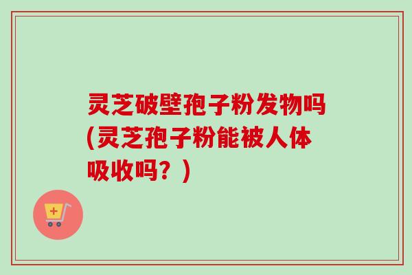 灵芝破壁孢子粉发物吗(灵芝孢子粉能被人体吸收吗？)