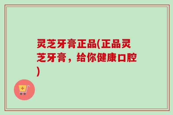 灵芝牙膏正品(正品灵芝牙膏,给你健康口腔) 灵芝牙膏正品(正品灵芝牙膏,给你健康口腔)