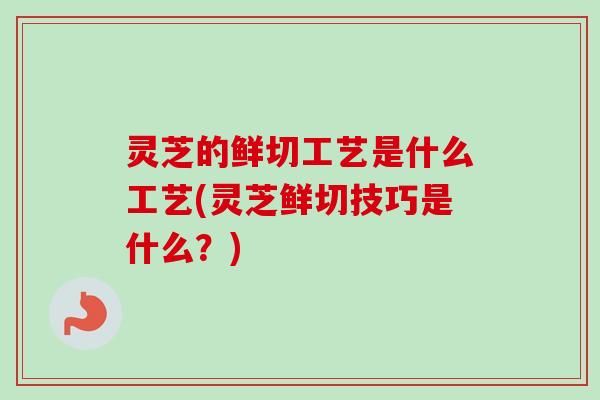 灵芝的鲜切工艺是什么工艺(灵芝鲜切技巧是什么？)