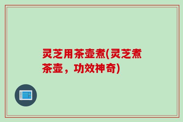 灵芝用茶壶煮(灵芝煮茶壶,功效神奇) 灵芝用茶壶煮(灵芝煮茶壶,功效神奇)
