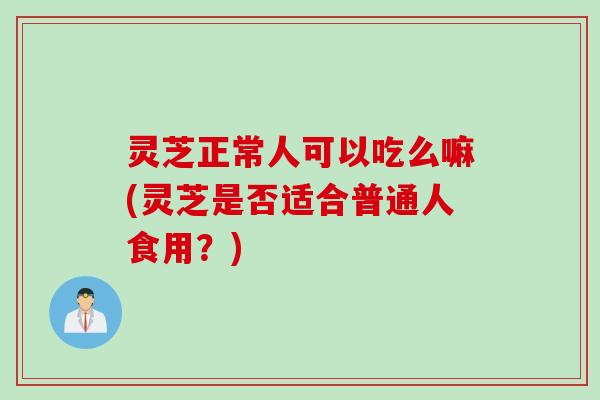 灵芝正常人可以吃么嘛(灵芝是否适合普通人食用？)