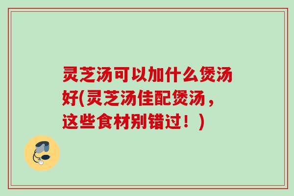 灵芝汤可以加什么煲汤好(灵芝汤佳配煲汤，这些食材别错过！)