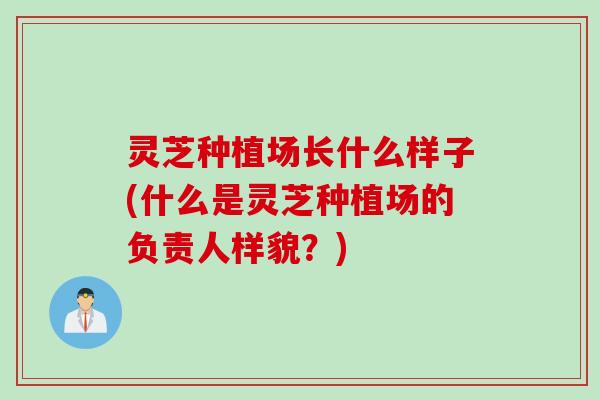 灵芝种植场长什么样子(什么是灵芝种植场的负责人样貌?) 灵芝种植场长什么样子(什么是灵芝种植场的负责人样貌?)