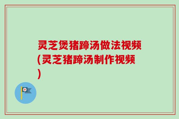灵芝煲猪蹄汤做法视频(灵芝猪蹄汤制作视频)