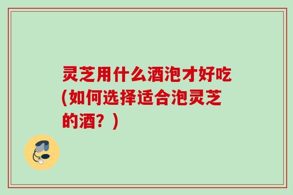 灵芝用什么酒泡才好吃(如何选择适合泡灵芝的酒？)