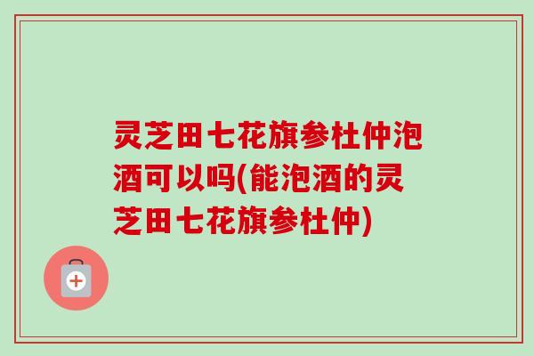 灵芝田七花旗参杜仲泡酒可以吗(能泡酒的灵芝田七花旗参杜仲)