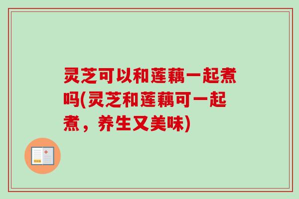 灵芝可以和莲藕一起煮吗(灵芝和莲藕可一起煮，养生又美味)