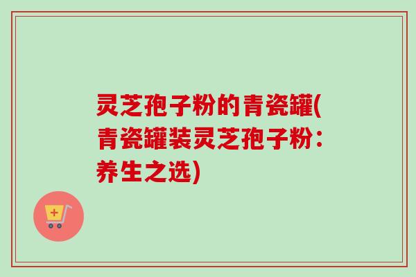 灵芝孢子粉的青瓷罐(青瓷罐装灵芝孢子粉：养生之选)