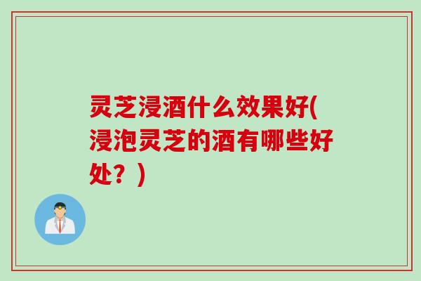 灵芝浸酒什么效果好(浸泡灵芝的酒有哪些好处？)