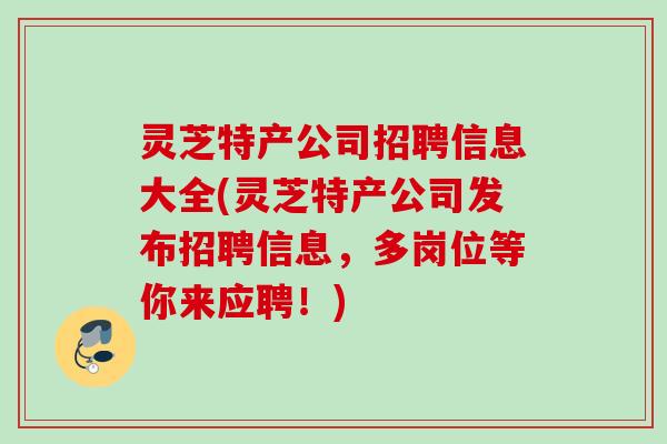 灵芝特产公司招聘信息大全(灵芝特产公司发布招聘信息,多岗位等你来应聘!) 灵芝特产公司招聘信息大全(灵芝特产公司发布招聘信息,多岗位等你来应聘!)