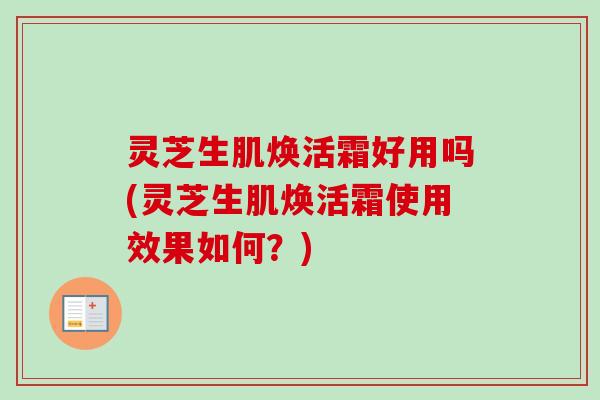 灵芝生肌焕活霜好用吗(灵芝生肌焕活霜使用效果如何？)