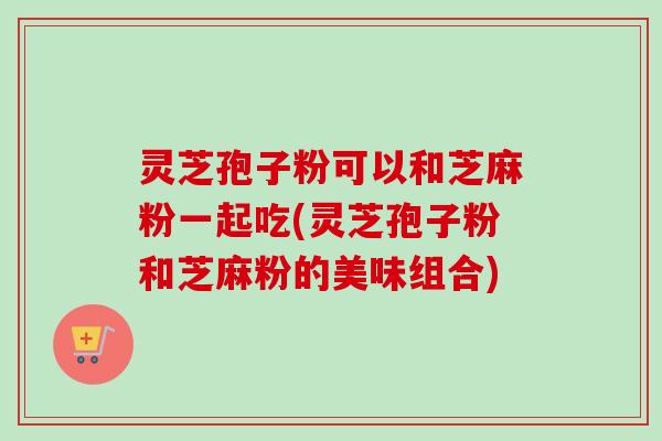 灵芝孢子粉可以和芝麻粉一起吃(灵芝孢子粉和芝麻粉的美味组合)