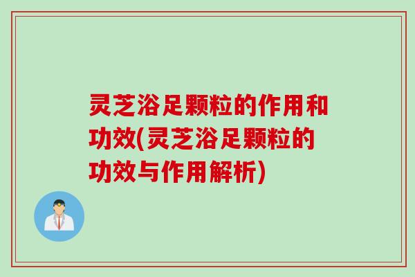 灵芝浴足颗粒的作用和功效(灵芝浴足颗粒的功效与作用解析) 灵芝浴足颗粒的作用和功效(灵芝浴足颗粒的功效与作用解析)