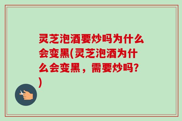 灵芝泡酒要炒吗为什么会变黑(灵芝泡酒为什么会变黑，需要炒吗？)