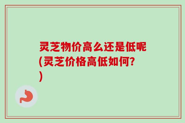 灵芝物价高么还是低呢(灵芝价格高低如何？)