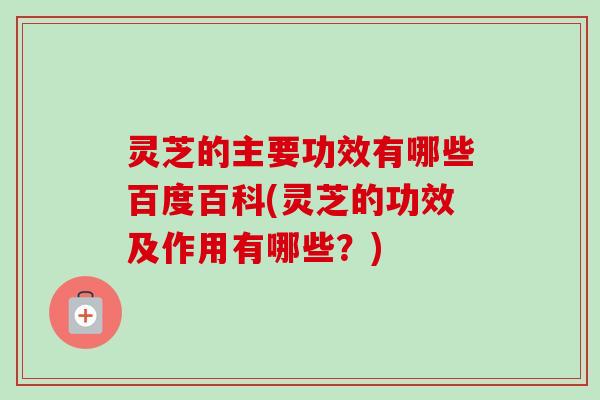 灵芝的主要功效有哪些百度百科(灵芝的功效及作用有哪些？)