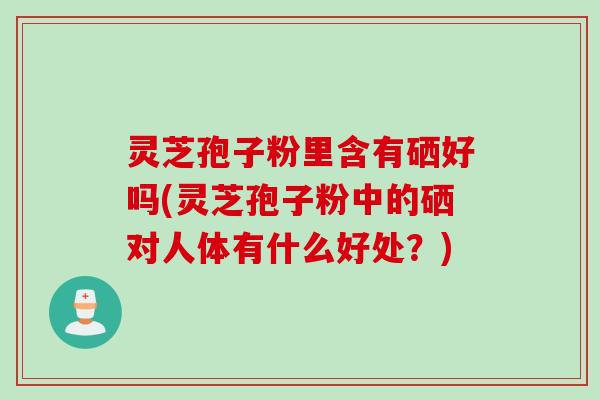 灵芝孢子粉里含有硒好吗(灵芝孢子粉中的硒对人体有什么好处？)