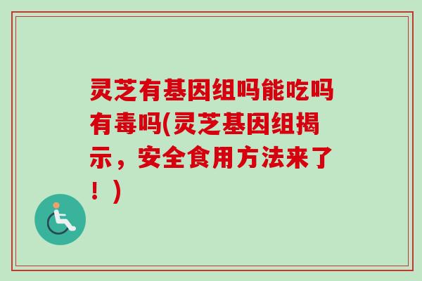 灵芝有基因组吗能吃吗有毒吗(灵芝基因组揭示，安全食用方法来了！)