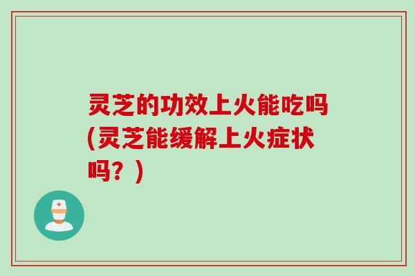 灵芝的功效上火能吃吗(灵芝能缓解上火症状吗？)