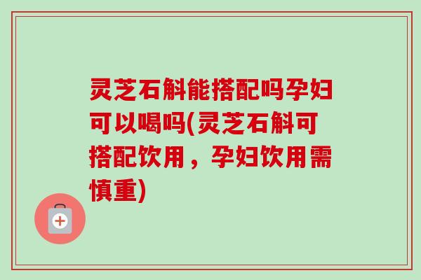 灵芝石斛能搭配吗孕妇可以喝吗(灵芝石斛可搭配饮用，孕妇饮用需慎重)