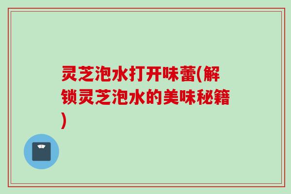 灵芝泡水打开味蕾(解锁灵芝泡水的美味秘籍) 灵芝泡水打开味蕾(解锁灵芝泡水的美味秘籍)