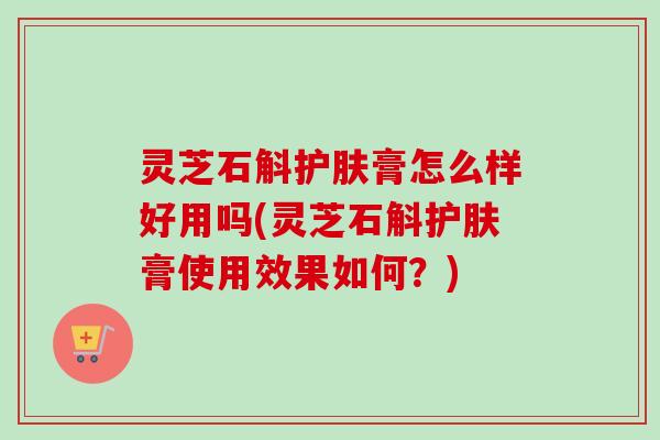 灵芝石斛护肤膏怎么样好用吗(灵芝石斛护肤膏使用效果如何？)