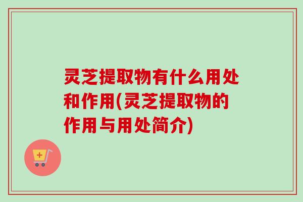 灵芝提取物有什么用处和作用(灵芝提取物的作用与用处简介)