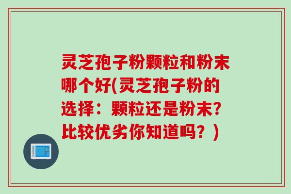 灵芝孢子粉颗粒和粉末哪个好(灵芝孢子粉的选择：颗粒还是粉末？比较优劣你知道吗？)