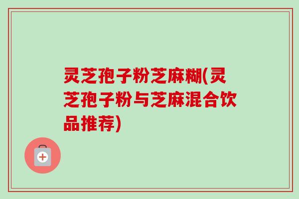 灵芝孢子粉芝麻糊(灵芝孢子粉与芝麻混合饮品推荐) 灵芝孢子粉芝麻糊(灵芝孢子粉与芝麻混合饮品推荐)
