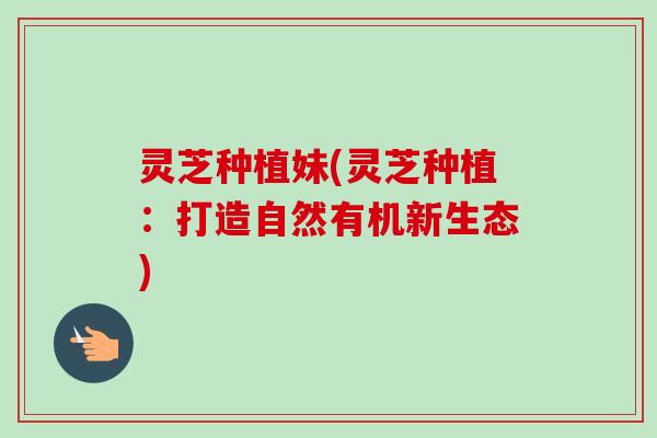 灵芝种植妹(灵芝种植：打造自然有机新生态)