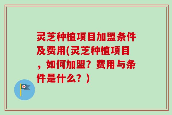 灵芝种植项目加盟条件及费用(灵芝种植项目，如何加盟？费用与条件是什么？)