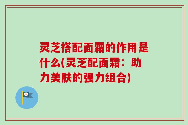 灵芝搭配面霜的作用是什么(灵芝配面霜：助力美肤的强力组合)