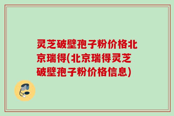 灵芝破壁孢子粉价格北京瑞得(北京瑞得灵芝破壁孢子粉价格信息)