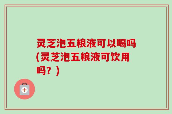 灵芝泡五粮液可以喝吗(灵芝泡五粮液可饮用吗？)