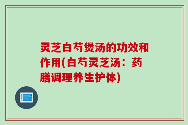 灵芝白芍煲汤的功效和作用(白芍灵芝汤:药膳调理养生护体) 灵芝白芍煲汤的功效和作用(白芍灵芝汤:药膳调理养生护体)