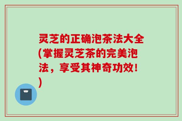 灵芝的正确泡茶法大全(掌握灵芝茶的完美泡法，享受其神奇功效！)