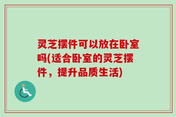 灵芝摆件可以放在卧室吗(适合卧室的灵芝摆件，提升品质生活)