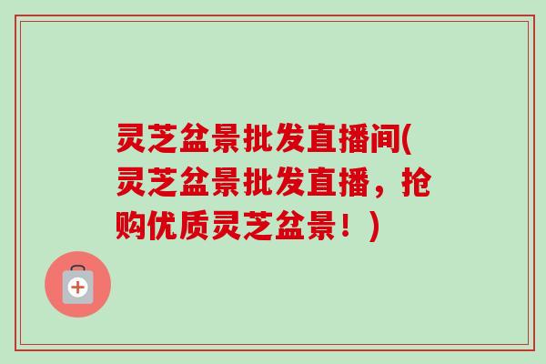 灵芝盆景批发直播间(灵芝盆景批发直播，抢购优质灵芝盆景！)