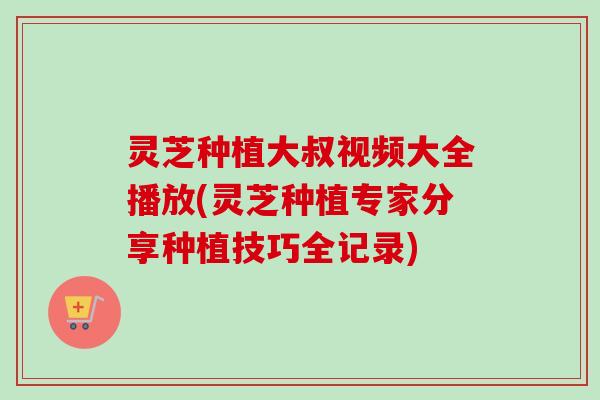 灵芝种植大叔视频大全播放(灵芝种植专家分享种植技巧全记录) 灵芝种植大叔视频大全播放(灵芝种植专家分享种植技巧全记录)