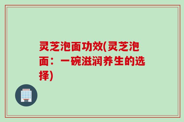 灵芝泡面功效(灵芝泡面:一碗滋润养生的选择) 灵芝泡面功效(灵芝泡面:一碗滋润养生的选择)